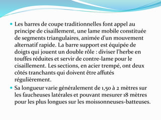  Les barres de coupe traditionnelles font appel au
principe de cisaillement, une lame mobile constituée
de segments triangulaires, animée d'un mouvement
alternatif rapide. La barre support est équipée de
doigts qui jouent un double rôle : diviser l'herbe en
touffes réduites et servir de contre-lame pour le
cisaillement. Les sections, en acier trempé, ont deux
côtés tranchants qui doivent être affutés
régulièrement.
 Sa longueur varie généralement de 1,50 à 2 mètres sur
les faucheuses latérales et pouvant mesurer 18 mètres
pour les plus longues sur les moissonneuses-batteuses.
 