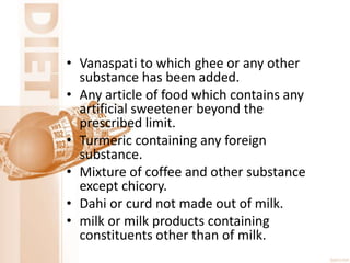 • Vanaspati to which ghee or any other
substance has been added.
• Any article of food which contains any
artificial sweetener beyond the
prescribed limit.
• Turmeric containing any foreign
substance.
• Mixture of coffee and other substance
except chicory.
• Dahi or curd not made out of milk.
• milk or milk products containing
constituents other than of milk.
 