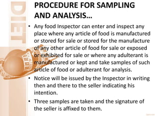 PROCEDURE FOR SAMPLING
AND ANALYSIS…
• Any food Inspector can enter and inspect any
place where any article of food is manufactured
or stored for sale or stored for the manufacture
of any other article of food for sale or exposed
or exhibited for sale or where any adulterant is
manufactured or kept and take samples of such
article of food or adulterant for analysis.
• Notice will be issued by the Inspector in writing
then and there to the seller indicating his
intention.
• Three samples are taken and the signature of
the seller is affixed to them.
 