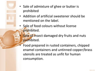 • Sale of admixture of ghee or butter is
prohibited
• Addition of artificial sweetener should be
mentioned on the label.
• Sale of food colours without license
prohibited.
• Sale of insect damaged dry fruits and nuts
prohibited.
• Food prepared in rusted containers, chipped
enamel containers and untinned copper/brass
utensils are treated as unfit for human
consumption.
 