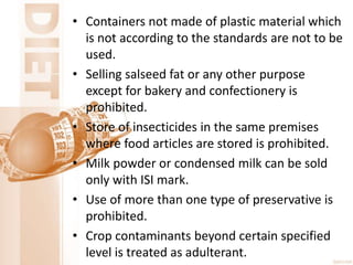 • Containers not made of plastic material which
is not according to the standards are not to be
used.
• Selling salseed fat or any other purpose
except for bakery and confectionery is
prohibited.
• Store of insecticides in the same premises
where food articles are stored is prohibited.
• Milk powder or condensed milk can be sold
only with ISI mark.
• Use of more than one type of preservative is
prohibited.
• Crop contaminants beyond certain specified
level is treated as adulterant.
 