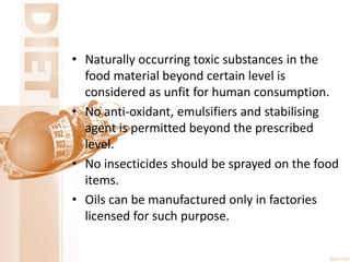 • Naturally occurring toxic substances in the
food material beyond certain level is
considered as unfit for human consumption.
• No anti-oxidant, emulsifiers and stabilising
agent is permitted beyond the prescribed
level.
• No insecticides should be sprayed on the food
items.
• Oils can be manufactured only in factories
licensed for such purpose.
 