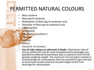 PERMITTED NATURAL COLOURS
• Beta-carotene
• Beta-apo-8 carotenal,
• Methylester of Beta-apo-8 carotenoic acid,
• Ethylester of Beta-apo-8 carotenoic acid;
• Canthaxanthin
• Chlorophyll
• Riboflavin ( Lactoflavin )
• Caramel
• Annatto
• Saffron
• Curcumin or turmeric
• Use of Lake colours as colourant in foods—Aluminium Lake of
Sunset yellow FCF may be used in powdered dry beverages mix
(powdered softdrink concentrate) upto a maximum limit of 0.04
percent weigh by weight. The maximum limit of colour content in
final beverage for consumption shall not exceed 8.3 ppm and that
of aluminium content shall not exceed 4.4ppm of the final
beverage for consumption.
 
