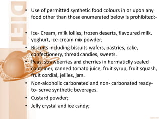 • Use of permitted synthetic food colours in or upon any
food other than those enumerated below is prohibited:-
• Ice- Cream, milk lollies, frozen deserts, flavoured milk,
yoghurt, ice-cream mix powder;
• Biscuits including biscuits wafers, pastries, cake,
confectionery, thread candies, sweets.
• Peas, strawberries and cherries in hermaticlly sealed
container, canned tomato juice, fruit syrup, fruit squash,
fruit cordial, jellies, jam.
• Non-alcoholic carbonated and non- carbonated ready-
to- serve synthetic beverages.
• Custard powder;
• Jelly crystal and ice candy;
 