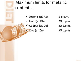 Maximum limits for metallic
contents..
• Arsenic (as As) 5 p.p.m.
• Lead (as Pb) 20 p.p.m.
• Copper (as Cu) 30 p.p.m.
• Zinc (as Zn) 50 p.p.m
 