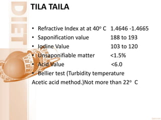 TILA TAILA
• Refractive Index at at 40o C 1.4646 -1.4665
• Saponification value 188 to 193
• Iodine Value 103 to 120
• Unsaponifiable matter <1.5%
• Acid Value <6.0
• Bellier test (Turbidity temperature
Acetic acid method.)Not more than 22o C
 