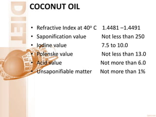 COCONUT OIL
• Refractive Index at 40o C 1.4481 –1.4491
• Saponification value Not less than 250
• Iodine value 7.5 to 10.0
• Polenske value Not less than 13.0
• Acid value Not more than 6.0
• Unsaponifiable matter Not more than 1%
 