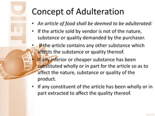 Concept of Adulteration
• An article of food shall be deemed to be adulterated:
• If the article sold by vendor is not of the nature,
substance or quality demanded by the purchaser.
• If the article contains any other substance which
affects the substance or quality thereof.
• If any inferior or cheaper substance has been
substituted wholly or in part for the article so as to
affect the nature, substance or quality of the
product.
• If any constituent of the article has been wholly or in
part extracted to affect the quality thereof.
 