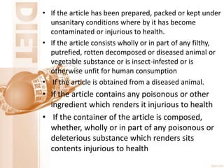 • If the article has been prepared, packed or kept under
unsanitary conditions where by it has become
contaminated or injurious to health.
• If the article consists wholly or in part of any filthy,
putrefied, rotten decomposed or diseased animal or
vegetable substance or is insect-infested or is
otherwise unfit for human consumption
• If the article is obtained from a diseased animal.
• If the article contains any poisonous or other
ingredient which renders it injurious to health
• If the container of the article is composed,
whether, wholly or in part of any poisonous or
deleterious substance which renders sits
contents injurious to health
 