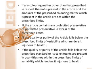 • If any colouring matter other than that prescribed
in respect thereof is present in the article or if the
amounts of the prescribed colouring matter which
is present in the article are not within the
prescribed limits.
• If the article contains any prohibited preservative
or permitted preservative in excess of the
prescribed limits.
• If the quality or purity of the Article falls below the
prescribed limits of variability which renders it
injurious to health .
• If the quality or purity of the article falls below the
prescribed standard or its constituents are present
in quantities not within the prescribed limits of
variability which renders it injurious to health.
 