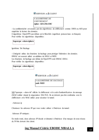 [Date]
ing Manuel Cédric EBODE MBALLA 12
SERVEUR et CLIENT
# ALGORITHME DE
CHIFFREMENT
cipher AES-256-CBC
- La confidentialité est assurée par des algorithmes de chiffrement comme 3DES ou AES pour
empêcher la lecture des données.
L'algorithme OpenVPN par défaut est le Blowfish (signifiant poisson-lune en français).
Pour vérifier les algorithmes disponibles:
#openvpn --show-ciphers
lgorithme De Hachage
- L'intégrité utilise des fonctions de hachage pour protéger l'altération des données.
HMAC est souvent utilisé en addition de SHA1 et MD5.
Les fonctions de hachage par défaut de OpenVPN sont HMAC-SHA1.
Pour vérifier les algorithmes disponibles:
#openvpn --show-digests
SERVEUR et CLIENT
# ALGORITHME DE HACHAGE
auth MD5
NB "openvpn --show-tls" affiche le chiffrement et le code d'authentification du message
(MAC) utilisé durant la négociation SSL/TLS. Ils ne doivent pas être confondus avec le
chiffrement et le MAC utilisé pour sécuriser le tunnel.
-Adresses ip
Choisissez les adresses IP que vous voulez utiliser à l'intérieur du tunnel.
Adresses IP statiques:
En mode routé, deux adresses IP (locale et distante) à l'intérieur d'un masque de sous-réseau
de 30 bits doivent être choisi.
 