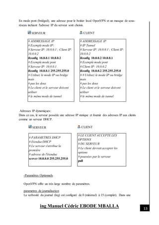 [Date]
ing Manuel Cédric EBODE MBALLA 13
En mode pont (bridged), une adresse pour le boitier local OpenVPN et un masque de sous-
réseau incluant l'adresse IP du serveur sont choisis.
SERVEUR CLIENT
# ADDRESSAGE IP
# Exemple mode IP:
# Serveur IP: 10.8.0.1 ; Client IP:
10.8.0.2
ifconfig 10.8.0.1 10.8.0.2
# Exemple mode pont
# Serveur IP: 10.8.0.1
ifconfig 10.8.0.1 255.255.255.0
# Utilisez le mode IP ou bridge
mais
# pas les deux
# Le client et le serveur doivent
utiliser
# le même mode de tunnel
# ADDRESSAGE IP
# IP Tunnel
# Serveur IP: 10.8.0.1 ; Client IP:
10.8.0.2
ifconfig 10.8.0.2 10.8.0.1
# Exemple mode pont
# Client IP: 10.8.0.2
ifconfig 10.8.0.2 255.255.255.0
# # Utilisez le mode IP ou bridge
mais
# pas les deux
# Le client et le serveur doivent
utiliser
# le même mode de tunnel
Adresses IP dynamiques:
Dans ce cas, le serveur possède une adresse IP statique et fournir des adresses IP aux clients
comme un serveur DHCP.
SERVEUR CLIENT
# PARAMETRES DHCP
# Etendue DHCP
# Le serveur s'attribue la
première
# adresse de l'étendue
server 10.8.0.0 255.255.255.0
# LE CLIENT ACCEPTE LES
OPTIONS
# DU SERVEUR
# Le client devrait accepter les
options
# poussées par le serveur
pull
-Paramètres Optionnels
OpenVPN offre un très large nombre de paramètres.
parametres de journalisation
La verbosité du journal (log) est configuré de 0 (minimal) à 15 (complet). Dans une
 