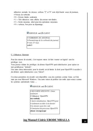 [Date]
ing Manuel Cédric EBODE MBALLA 14
utilisation normale, les niveaux verbeux "2" et "4" vont déjà fournir assez de journaux.
# Niveau de verbosité.
# 0 -- Erreurs fatales seulement.
# 1 -- Très silencieux mais affiche des erreurs non-fatales.
# 3 -- Sortie moyenne, idéal pour des opérations moyennes.
# 9 -- verbeux, bon pour un dépannage.
SERVEUR and CLIENT
# VERBOSITE DU JOURNAL
# Paramétrage de la verbosité du journal,
0=min 15=max
verb 3
C : Utilisateur Openvpn
Pour des raisons de sécurité, c'est toujours mieux de faire tourner un logiciel sans les
privilèges root.
Vous pouvez réduire les privilèges du démon OpenVPN après initialisation pour opérer en
tant qu'utilisateur "nobody".
Une autre chose intéressante pour la sécurité est de limiter le droit pour OpenVPN à accéder à
des fichiers après initialisation avec "chroot".
Ces deux paramètres de sécurité sont disponibles sous des systèmes comme Linux ou Unix
mais pas sous Microsoft Windows. Une autre raison de préférer des outils open source comme
les systèmes opérationels Linux ...
SERVEUR and CLIENT
# SECURITE OPENVPN - Linux
seulement
# Utilisateur OpenVPN
user nobody
# Après initialisation, OpenVPN peut
# seulement accéder à un dossier
# Le dossier peut être vide
# Limitation du processus OpenVPN
chroot /etc/openvpn/
 