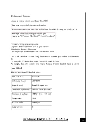 [Date]
ing Manuel Cédric EBODE MBALLA 15
D : Lancement D'openvpn
Utilisez la syntaxe suivante pour lancer OpenVPN.
#openvpn chemin-du-fichier-de-configuration
Ci-dessous deux exemples avec Linux et Windows. Le fichier de config est "config.txt": v
#openvpn /home/teddybear/openvpn/config.txt
>openvpn "C:Program FilesOpenVPNconfigconfig.txt"
VERIFICATION DES JOURNAUX:
Le journal devrait se terminer avec la ligne suivante:
Initialization Sequence Completed
Ceci indique que le tunnel OpenVPN a été créé avec succès.
TESTS DE CONNECTIVITES : Ping est un utilitaire commun pour vérifier les connectivités
IP.
Les passerelles VPN devraient pinger l'adresse IP tunnel de l'autre.
Par exemple, dans notre scenario, nous pingons l'adresse IP tunnel du client depuis le serveur:
ping 10.8.0.2
Here are some OpenVPN default values:
PARAMETRE: VALEUR:
port source et dest: UDP 1194
Mode de tunnel: Tunnel IP (mode tun)
Chiffrement symétrique: Blowfish - CBC (128 bits)
Fonctions de hachage: HMAC - SHA1 (160 bits)
Compression: NON
MTU du tunnel: 1500 bytes
mode verbeux: 0
 