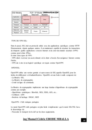 [Date]
ing Manuel Cédric EBODE MBALLA 18
TYPE DE VPN SSL:
Dans le passé, SSL était un protocole utilisé avec des applications spécifiques comme HTTP.
Heureusement, depuis quelques années, il est maintenant capable de sécuriser les transactions
de n'importe quelles applications à travers Internet et de créer des tunnels sécurisés (VPN)
comme peut le faire IPSec.
Il existe deux types de VPN:
- VPN client à serveur (ou accès distant) où le client a besoin d'un navigateur Internet comme
Firefox.
- VPN site à site où un logiciel spécifique est requis comme OpenVPN
OPENSSL:
OpenVPN utilise une version gratuite et open source de SSL appelée OpenSSL pour les
tâches de chiffrement et d'authentification. OpenSSL est une boite à outils composée de:
- La librairie SSL.
- La librairie de cryptographie.
- L'outil de ligne de commande.
La librairie de cryptographie implémente une large étendue d'algorithmes de cryptographie
comme par exemple:
- Algorithmes symétriques: Blowfish, DES, 3DES, AES, etc...
- Certificats: x509
- fonctions de hachage: HMAC, MD5
OpenVPN - Clefs statiques partagées
Le mode OpenVPN clefs partagées est plus facile à implémenter que le mode SSL/TSL but a
le désavantage de:
- Nécessiter le transport de la clef sur les deux équipements.
 