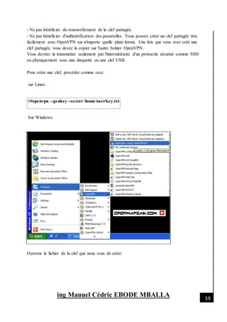 [Date]
ing Manuel Cédric EBODE MBALLA 19
- Ne pas bénéficier du renouvellement de la clef partagée.
- Ne pas bénéficier d'authentification des passerelles. Vous pouvez créer un clef partagée très
facilement avec OpenVPN sur n'importe quelle plate-forme. Une fois que vous avez créé une
clef partagée, vous devez la copier sur l'autre boitier OpenVPN.
Vous devriez la transmettre seulement par l'intermédiaire d'un protocole sécurisé comme SSH
ou physiquement avec une disquette ou une clef USB.
Pour créer une clef, procéder comme ceci:
sur Linux:
##openvpn --genkey --secret /home/user/key.txt
Sur Windows:
Ouvrons le fichier de la clef que nous vous de créer:
 