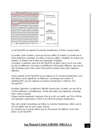 [Date]
ing Manuel Cédric EBODE MBALLA 20
La clef OpenVPN est composée de caractères hexadécimaux et divisée en quatre parties.
La première partie est utilisée en tant que clef pour chiffrer les données, la seconde pour la
clef de l'algorithme de hachage. Par défaut, la clef pour chiffrer et déchiffrer les données sont
similaires, le principe étant le même pour l'agorythme de hachage.
La troisième et quatrième partie de la clef OpenVPN est utilisée dans le cas où vous voulez
des clefs de chiffrement (1ère partie) et déchiffrement (3ème partie) différentes ainsi que des
clefs de hachage pour le trafic sortant (2ème partie) et rentrant (4ème partie) également
différentes.
Ne pas confondre la clef OpenVPN qui est composée de 512 caractères hexadécimaux et les
clefs utilisées par les algorithmes de chiffrement et de hachage pour sécuriser le
tunnelOpenVPN qui sont composées de caractères hexadécimaux à l'intérieur de la
clef openVPN.
Par défaut, l'algorithme de chiffrement Blowfish (poisson-lune) est utilisé avec une clef de
128 bits (chiffrement et déchiffrement), 160 bits étant utilisé pour l'algorithme de hachage
(trafic sortant et rentrant).
Chaque caractère hexadécimal représente 4 bits de la clef, ceci signifie que 128 ou 160 bits
vont représenter respectivement (128/4) 32 et (160/4) 40 caractères hexadécimaux.
Dans notre exemple (paramétrage par défaut), les caractères hexadécimaux utilisés pour la
clef sont affichés dans les carrés rouges ci-dessus.
Les caractères qui ne sont pas utilisés pour les clefs peuvent être différents sur les deux
fichiers de clef OpenVPN.
 