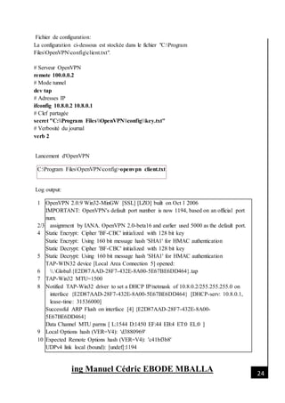 [Date]
ing Manuel Cédric EBODE MBALLA 24
Fichier de configuration:
La configuration ci-dessous est stockée dans le fichier "C:Program
FilesOpenVPNconfigclient.txt".
# Serveur OpenVPN
remote 100.0.0.2
# Mode tunnel
dev tap
# Adresses IP
ifconfig 10.8.0.2 10.8.0.1
# Clef partagée
secret "C:Program FilesOpenVPNconfigkey.txt"
# Verbosité du journal
verb 2
Lancement d'OpenVPN
C:Program FilesOpenVPNconfig>openvpn client.txt
Log output:
1
2/3
4
5
6
7
8
9
10
OpenVPN 2.0.9 Win32-MinGW [SSL] [LZO] built on Oct 1 2006
IMPORTANT: OpenVPN's default port number is now 1194, based on an official port
num.
assignment by IANA. OpenVPN 2.0-beta16 and earlier used 5000 as the default port.
Static Encrypt: Cipher 'BF-CBC' initialized with 128 bit key
Static Encrypt: Using 160 bit message hash 'SHA1' for HMAC authentication
Static Decrypt: Cipher 'BF-CBC' initialized with 128 bit key
Static Decrypt: Using 160 bit message hash 'SHA1' for HMAC authentication
TAP-WIN32 device [Local Area Connection 5] opened:
.Global{E2D87AAD-28F7-432E-8A00-5E67BE6DD464}.tap
TAP-Win32 MTU=1500
Notified TAP-Win32 driver to set a DHCP IP/netmask of 10.8.0.2/255.255.255.0 on
interface {E2D87AAD-28F7-432E-8A00-5E67BE6DD464} [DHCP-serv: 10.8.0.1,
lease-time: 31536000]
Successful ARP Flush on interface [4] {E2D87AAD-28F7-432E-8A00-
5E67BE6DD464}
Data Channel MTU parms [ L:1544 D:1450 EF:44 EB:4 ET:0 EL:0 ]
Local Options hash (VER=V4): 'd3880969'
Expected Remote Options hash (VER=V4): 'c41bf3b8'
UDPv4 link local (bound): [undef]:1194
 