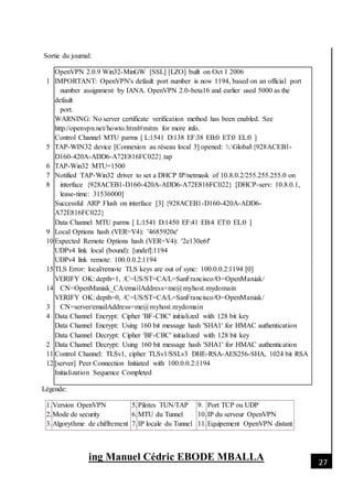 [Date]
ing Manuel Cédric EBODE MBALLA 27
Sortie du journal:
1
5
6
7
8
9
10
15
14
3
4
2
11
12
OpenVPN 2.0.9 Win32-MinGW [SSL] [LZO] built on Oct 1 2006
IMPORTANT: OpenVPN's default port number is now 1194, based on an official port
number assignment by IANA. OpenVPN 2.0-beta16 and earlier used 5000 as the
default
port.
WARNING: No server certificate verification method has been enabled. See
http://openvpn.net/howto.html#mitm for more info.
Control Channel MTU parms [ L:1541 D:138 EF:38 EB:0 ET:0 EL:0 ]
TAP-WIN32 device [Connexion au réseau local 3] opened: .Global{928ACEB1-
D160-420A-ADD6-A72E816FC022}.tap
TAP-Win32 MTU=1500
Notified TAP-Win32 driver to set a DHCP IP/netmask of 10.8.0.2/255.255.255.0 on
interface {928ACEB1-D160-420A-ADD6-A72E816FC022} [DHCP-serv: 10.8.0.1,
lease-time: 31536000]
Successful ARP Flush on interface [3] {928ACEB1-D160-420A-ADD6-
A72E816FC022}
Data Channel MTU parms [ L:1541 D:1450 EF:41 EB:4 ET:0 EL:0 ]
Local Options hash (VER=V4): '4685920e'
Expected Remote Options hash (VER=V4): '2e130e6f'
UDPv4 link local (bound): [undef]:1194
UDPv4 link remote: 100.0.0.2:1194
TLS Error: local/remote TLS keys are out of sync: 100.0.0.2:1194 [0]
VERIFY OK: depth=1, /C=US/ST=CA/L=SanFrancisco/O=OpenManiak/
CN=OpenManiak_CA/emailAddress=me@myhost.mydomain
VERIFY OK: depth=0, /C=US/ST=CA/L=SanFrancisco/O=OpenManiak/
CN=server/emailAddress=me@myhost.mydomain
Data Channel Encrypt: Cipher 'BF-CBC' initialized with 128 bit key
Data Channel Encrypt: Using 160 bit message hash 'SHA1' for HMAC authentication
Data Channel Decrypt: Cipher 'BF-CBC' initialized with 128 bit key
Data Channel Decrypt: Using 160 bit message hash 'SHA1' for HMAC authentication
Control Channel: TLSv1, cipher TLSv1/SSLv3 DHE-RSA-AES256-SHA, 1024 bit RSA
[server] Peer Connection Initiated with 100.0.0.2:1194
Initialization Sequence Completed
Légende:
1.
2.
3.
Version OpenVPN
Mode de security
Algorythme de chiffrement
5.
6.
7.
Pilotes TUN/TAP
MTU du Tunnel
IP locale du Tunnel
9.
10.
11.
Port TCP ou UDP
IP du serveur OpenVPN
Equipement OpenVPN distant
 