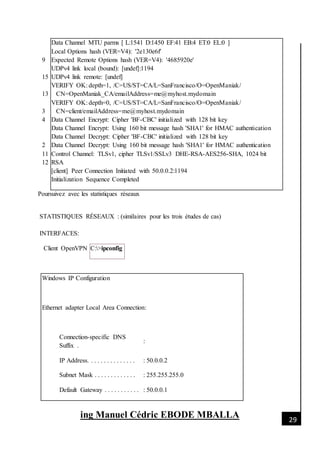 [Date]
ing Manuel Cédric EBODE MBALLA 29
9
15
13
3
4
2
11
12
Data Channel MTU parms [ L:1541 D:1450 EF:41 EB:4 ET:0 EL:0 ]
Local Options hash (VER=V4): '2e130e6f'
Expected Remote Options hash (VER=V4): '4685920e'
UDPv4 link local (bound): [undef]:1194
UDPv4 link remote: [undef]
VERIFY OK: depth=1, /C=US/ST=CA/L=SanFrancisco/O=OpenManiak/
CN=OpenManiak_CA/emailAddress=me@myhost.mydomain
VERIFY OK: depth=0, /C=US/ST=CA/L=SanFrancisco/O=OpenManiak/
CN=client/emailAddress=me@myhost.mydomain
Data Channel Encrypt: Cipher 'BF-CBC' initialized with 128 bit key
Data Channel Encrypt: Using 160 bit message hash 'SHA1' for HMAC authentication
Data Channel Decrypt: Cipher 'BF-CBC' initialized with 128 bit key
Data Channel Decrypt: Using 160 bit message hash 'SHA1' for HMAC authentication
Control Channel: TLSv1, cipher TLSv1/SSLv3 DHE-RSA-AES256-SHA, 1024 bit
RSA
[client] Peer Connection Initiated with 50.0.0.2:1194
Initialization Sequence Completed
Poursuivez avec les statistiques réseaux
STATISTIQUES RÉSEAUX : (similaires pour les trois études de cas)
INTERFACES:
Client OpenVPN C:>ipconfig
Windows IP Configuration
Ethernet adapter Local Area Connection:
Connection-specific DNS
Suffix .
:
IP Address. . . . . . . . . . . . . . . : 50.0.0.2
Subnet Mask . . . . . . . . . . . . . : 255.255.255.0
Default Gateway . . . . . . . . . . . : 50.0.0.1
 