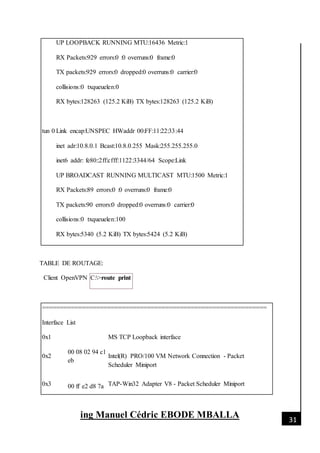 [Date]
ing Manuel Cédric EBODE MBALLA 31
UP LOOPBACK RUNNING MTU:16436 Metric:1
RX Packets:929 errors:0 :0 overruns:0 frame:0
TX packets:929 errors:0 dropped:0 overruns:0 carrier:0
collisions:0 txqueuelen:0
RX bytes:128263 (125.2 KiB) TX bytes:128263 (125.2 KiB)
tun 0 Link encap:UNSPEC HWaddr 00:FF:11:22:33:44
inet adr:10.8.0.1 Bcast:10.8.0.255 Mask:255.255.255.0
inet6 addr: fe80::2ff:cfff:1122:3344/64 Scope:Link
UP BROADCAST RUNNING MULTICAST MTU:1500 Metric:1
RX Packets:89 errors:0 :0 overruns:0 frame:0
TX packets:90 errors:0 dropped:0 overruns:0 carrier:0
collisions:0 txqueuelen:100
RX bytes:5340 (5.2 KiB) TX bytes:5424 (5.2 KiB)
TABLE DE ROUTAGE:
Client OpenVPN C:>route print
==============================================================
Interface List
0x1 MS TCP Loopback interface
0x2
00 08 02 94 c1
eb
Intel(R) PRO/100 VM Network Connection - Packet
Scheduler Miniport
0x3 00 ff e2 d8 7a TAP-Win32 Adapter V8 - Packet Scheduler Miniport
 