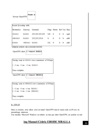 [Date]
ing Manuel Cédric EBODE MBALLA 33
Serveur OpenVPN
#route -n
Kernel Ip routing table
Destination Gateway Genmask Flags Metric Ref Use Iface
10.8.0.2 0.0.0.0 255.255.255.255 UH 0 0 0 tap0
100.0.0.0 0.0.0.0 255.255.255.0 U 0 0 0 eth0
0.0.0.0 100.0.0.1 0.0.0.0 UG 0 0 0 eth0
VÉRIFICATION DE CONNÉCTIVITÉ:
OpenVPN client C:>tracert 10.8.0.1
Tracing route to 10.8.0.1 over a maximum of 30 hops
1 <1 ms <1 ms <1 ms 10.8.0.1
Trace complete.
OpenVPN client C:>tracert 100.0.0.2
Tracing route to 100.0.0.2 over a maximum of 30 hops
1 <1 ms <1 ms <1 ms 50.0.0.1
2 <1 ms <1 ms <1 ms 100.0.0.2
Trace complete.
B : VPN IP
Dans ce scénario, nous allons créer un tunnel OpenVPN dans le mode routé ou IP avec un
paramètrage minimum.
Une machine Microsoft Windows est utilisée en tant que client OpenVPN, un système en tant
 