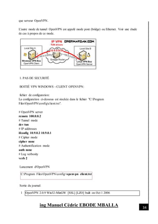[Date]
ing Manuel Cédric EBODE MBALLA 34
que serveur OpenVPN.
L'autre mode de tunnel OpenVPN est appelé mode pont (bridge) ou Ethernet. Voir une étude
de cas à propos de ce mode.
1. PAS DE SECURITÉ
BOITIÉ VPN WINDOWS - CLIENT OPENVPN:
fichier de configuration:
La configuration ci-dessous est stockée dans le fichier "C:Program
FilesOpenVPNconfigclient.txt".
# OpenVPN server
remote 100.0.0.2
# Tunnel mode
dev tun
# IP addresses
ifconfig 10.9.0.2 10.9.0.1
# Cipher mode
cipher none
# Authentification mode
auth none
# Log verbosity
verb 2
Lancement d'OpenVPN
C:Program FilesOpenVPNconfig>openvpn client.txt
Sortie du journal:
1 OpenVPN 2.0.9 Win32-MinGW [SSL] [LZO] built on Oct 1 2006
 