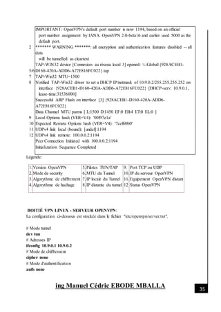 [Date]
ing Manuel Cédric EBODE MBALLA 35
2
5/6
7
8
9
10
11
12
IMPORTANT: OpenVPN's default port number is now 1194, based on an official
port number assignment by IANA. OpenVPN 2.0-beta16 and earlier used 5000 as the
default port.
******* WARNING *******: all encryption and authentication features disabled -- all
data
will be tunnelled as cleartext
TAP-WIN32 device [Connexion au réseau local 3] opened: .Global{928ACEB1-
D160-420A-ADD6-A72E816FC022}.tap
TAP-Win32 MTU=1500
Notified TAP-Win32 driver to set a DHCP IP/netmask of 10.9.0.2/255.255.255.252 on
interface {928ACEB1-D160-420A-ADD6-A72E816FC022} [DHCP-serv: 10.9.0.1,
lease-time:31536000]
Successful ARP Flush on interface [3] {928ACEB1-D160-420A-ADD6-
A72E816FC022}
Data Channel MTU parms [ L:1500 D:1450 EF:0 EB:4 ET:0 EL:0 ]
Local Options hash (VER=V4): '00f97e1a'
Expected Remote Options hash (VER=V4): '7cef60b0'
UDPv4 link local (bound): [undef]:1194
UDPv4 link remote: 100.0.0.2:1194
Peer Connection Initiated with 100.0.0.2:1194
Initialization Sequence Completed
Légende:
1.
2.
3.
4.
Version OpenVPN
Mode de security
Algorythme de chiffrement
Algorythme de hachage
5.
6.
7.
8.
Pilotes TUN/TAP
MTU du Tunnel
IP locale du Tunnel
IP distante du tunnel
9.
10.
11.
12
Port TCP ou UDP
IP du serveur OpenVPN
Equipement OpenVPN distant
Status OpenVPN
BOITIÉ VPN LINUX - SERVEUR OPENVPN:
La configuration ci-dessous est stockée dans le fichier "/etc/openvpn/server.txt".
# Mode tunnel
dev tun
# Adresses IP
ifconfig 10.9.0.1 10.9.0.2
# Mode de chiffrement
cipher none
# Mode d'authentification
auth none
 