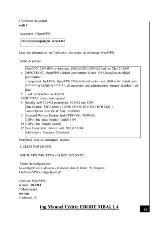 [Date]
ing Manuel Cédric EBODE MBALLA 36
# Verbosité du journal
verb 2
Lancement d'OpenVPN
/etc/openvpn#openvpn server.txt
Lisez des informations sur l'utilisation des scripts de démarrage OpenVPN.
Sortie du journal:
1
5
7/8
6
9
10
12
OpenVPN 2.0.9 i486-pc-linux-gnu [SSL] [LZO] [EPOLL] built on May 21 2007
IMPORTANT: OpenVPN's default port number is now 1194, based on an official
port number
assignment by IANA. OpenVPN 2.0-beta16 and earlier used 5000 as the default port.
******* WARNING *******: all encryption and authentication features disabled -- all
data
will be tunnelled as cleartext
TUN/TAP device tun0 opened
ifconfig tun0 10.9.0.1 pointopoint 10.9.0.2 mtu 1500
Data Channel MTU parms [ L:1500 D:1450 EF:0 EB:4 ET:0 EL:0 ]
Local Options hash (VER=V4): '7cef60b0'
Expected Remote Options hash (VER=V4): '00f97e1a'
UDPv4 link local (bound): [undef]:1194
UDPv4 link remote: [undef]
Peer Connection Initiated with 50.0.0.2:1194
Initialization Sequence Completed
Poursuivez avec les statistiques réseaux
2. CLEFS PARTAGÉES
BOITIÉ VPN WINDOWS - CLIENT OPENVPN:
Fichier de configuration:
La configuration ci-dessous est stockée dans le fichier "C:Program
FilesOpenVPNconfigclient.txt".
# Serveur OpenVPN
remote 100.0.0.2
# Mode tunnel
dev tun
# Adresses IP
 
