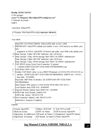 [Date]
ing Manuel Cédric EBODE MBALLA 37
ifconfig 10.9.0.2 10.9.0.1
# Clef partagée
secret "C:Program FilesOpenVPNconfigkey.txt"
# Verbosité du journal
verb 2
Lancement d'OpenVPN
C:Program FilesOpenVPNconfig>openvpn client.txt
Log output:
1
2/3
4
5
6
7
8
9
10
12
OpenVPN 2.0.9 Win32-MinGW [SSL] [LZO] built on Oct 1 2006
IMPORTANT: OpenVPN's default port number is now 1194, based on an official port
num.
assignment by IANA. OpenVPN 2.0-beta16 and earlier used 5000 as the default port.
Static Encrypt: Cipher 'BF-CBC' initialized with 128 bit key
Static Encrypt: Using 160 bit message hash 'SHA1' for HMAC authentication
Static Decrypt: Cipher 'BF-CBC' initialized with 128 bit key
Static Decrypt: Using 160 bit message hash 'SHA1' for HMAC authentication
TAP-WIN32 device [Local Area Connection 5] opened:
.Global{E2D87AAD-28F7-432E-8A00-5E67BE6DD464}.tap
TAP-Win32 MTU=1500
Notified TAP-Win32 driver to set a DHCP IP/netmask of 10.9.0.2/255.255.255.252 on
interface {E2D87AAD-28F7-432E-8A00-5E67BE6DD464} [DHCP-serv: 10.9.0.1,
lease-time: 31536000]
Successful ARP Flush on interface [4] {E2D87AAD-28F7-432E-8A00-
5E67BE6DD464}
Data Channel MTU parms [ L:1544 D:1450 EF:44 EB:4 ET:0 EL:0 ]
Local Options hash (VER=V4): 'd3880969'
Expected Remote Options hash (VER=V4): 'c41bf3b8'
UDPv4 link local (bound): [undef]:1194
UDPv4 link remote: 100.0.0.2:1194
Peer Connection Initiated with 100.0.0.2:1194
Initialization Sequence Completed
Légende:
1.
2.
3.
4.
Version OpenVPN
Mode de security
Algorythme de chiffrement
Algorythme de hachage
5.
6.
7.
8.
Pilotes TUN/TAP
MTU du Tunnel
IP locale du Tunnel
IP distante du tunnel
9.
10.
11.
12
Port TCP ou UDP
IP du serveur OpenVPN
Equipement OpenVPN distant
Status OpenVPN
 