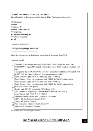 [Date]
ing Manuel Cédric EBODE MBALLA 38
BOITIÉ VPN LINUX - SERVEUR OPENVPN:
La configuration ci-dessous est stockée dans le fichier "/etc/openvpn/server.txt".
# Mode tunnel
dev tun
# Adresses IP
ifconfig 10.9.0.1 10.9.0.2
# Clef partagée
secret /home/user/key.txt
# Verbosité du journal
verb 2
Lancement d'OpenVPN
/etc/openvpn#openvpn server.txt
Lisez des informations sur l'utilisation des scripts de démarrage OpenVPN.
Sortie du journal :
1
2/3
4
5
6/7
8
10
11
12
OpenVPN 2.0.9 i486-pc-linux-gnu [SSL] [LZO] [EPOLL] built on Mar 2 2007
IMPORTANT: OpenVPN's default port number is now 1194, based on an official port
num.
assignment by IANA. OpenVPN 2.0-beta16 and earlier used 5000 as the default port.
WARNING: file '/home/po/key.txt' is group or others accessible
Static Encrypt: Cipher 'BF-CBC' initialized with 128 bit key
Static Encrypt: Using 160 bit message hash 'SHA1' for HMAC authentication
Static Decrypt: Cipher 'BF-CBC' initialized with 128 bit key
Static Decrypt: Using 160 bit message hash 'SHA1' for HMAC authentication
TUN/TAP device tun0 opened
ifconfig tun0 10.9.0.1 pointopoint 10.9.0.2 mtu 1500
Data Channel MTU parms [ L:1544 D:1450 EF:44 EB:4 ET:0 EL:0 ]
Local Options hash (VER=V4): 'c41bf3b8'
Expected Remote Options hash (VER=V4): 'd3880969'
UDPv4 link local (bound): [undef]:1194
UDPv4 link remote: [undef]
Peer Connection Initiated with 50.0.0.2:1194
Initialization Sequence Completed
Poursuivez avec les statistiques réseaux
 