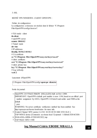 [Date]
ing Manuel Cédric EBODE MBALLA 39
3. SSL
BOITIÉ VPN WINDOWS - CLIENT OPENVPN :
Fichier de configuration:
La configuration ci-dessous est stockée dans le fichoer "C:Program
FilesOpenVPNconfigclient.txt".
# TLS mode - client
tls-client
# openVPN server
remote 100.0.0.2
# Tunnel mode
dev tun
# IP addresses
ifconfig 10.9.0.2 10.9.0.1
# CA certificate
ca "C:Program FilesOpenVPNeasy-rsakeysca.crt"
# client certificate
cert "C:Program FilesOpenVPNeasy-rsakeysserver.crt"
# client private key
key "C:Program FilesOpenVPNeasy-rsakeysserver.key"
# Log verbosity
verb 2
Lancement d'OpenVPN
C:Program FilesOpenVPNconfig>openvpn client.txt
Sortie du journal:
1
5
6
7
OpenVPN 2.0.9 Win32-MinGW [SSL] [LZO] built on Oct 1 2006
IMPORTANT: OpenVPN's default port number is now 1194, based on an official port
number assignment by IANA. OpenVPN 2.0-beta16 and earlier used 5000 as the
default
port.
WARNING: No server certificate verification method has been enabled. See
http://openvpn.net/howto.html#mitm for more info.
Control Channel MTU parms [ L:1541 D:138 EF:38 EB:0 ET:0 EL:0 ]
TAP-WIN32 device [Connexion au réseau local 3] opened: .Global{928ACEB1-
D160-420A-ADD6-A72E816FC022}.tap
TAP-Win32 MTU=1500
 