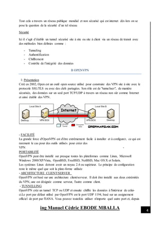 [Date]
ing Manuel Cédric EBODE MBALLA 4
Tout cela a travers un réseau publique mondial et non sécurisé qui est internet dès lors on se
pose la question de la sécurité d’un tel réseau
Sécurité
Ici il s’agit d’établir un tunnel sécurisé site à site ou site à client via un réseau de transit avec
des méthodes bien définies comme :
- Tunneling
- Authentification
- Chiffrement
- Contrôle de l’intégrité des données
B OPENVPN
1: Présentation
Créé en 2002, Open est un outil open source utilisé pour construire des VPN site à site avec le
protocole SSL/TLS ou avec des clefs partagées. Son rôle est de "tunneliser", de manière
sécurisée, des données sur un seul port TCP/UDP à travers un réseau non sûr comme Internet
et ainsi établir des VPN.
- FACILITÉ
La grande force d'OpenVPN est d'être extrêmement facile à installer et à configurer, ce qui est
rarement le cas pour des outils utilisés pour créer des
VPN -
PORTABILITÉ
OpenVPN peut être installé sur presque toutes les plateformes comme Linux, Microsoft
Windows 2000/XP/Vista, OpenBSD, FreeBSD, NetBSD, Mac OS X et Solaris.
Les systèmes Linux doivent avoir un noyau 2.4 ou supérieur. Le principe de configuration
reste le même quel que soit la plate-forme utilisée
- ARCHITECTURE CLIENT/SERVER
OpenVPN est basé sur une architecture client/serveur. Il doit être installé aux deux extrémités
du VPN, une est désignée comme serveur, l'autre comme client.
- TUNNELLING
OpenVPN crée un tunnel TCP ou UDP et ensuite chiffre les données à l'intérieur de celui-
ci.Le port par défaut utilisé par OpenVPN est le port UDP 1194, basé sur un assignement
officiel de port par l'IANA. Vous pouvez toutefois utiliser n'importe quel autre port et, depuis
 