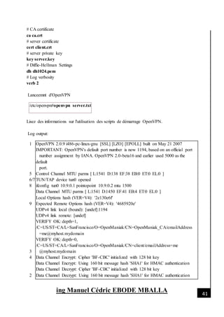 [Date]
ing Manuel Cédric EBODE MBALLA 41
# CA certificate
ca ca.crt
# server certificate
cert client.crt
# server private key
key server.key
# Diffie-Hellman Settings
dh dh1024.pem
# Log verbosity
verb 2
Lanceemnt d'OpenVPN
/etc/openvpn#openvpn server.txt
Lisez des informations sur l'utilisation des scripts de démarrage OpenVPN.
Log output:
1
5
6/7
8
9
3
4
2
OpenVPN 2.0.9 i486-pc-linux-gnu [SSL] [LZO] [EPOLL] built on May 21 2007
IMPORTANT: OpenVPN's default port number is now 1194, based on an official port
number assignment by IANA. OpenVPN 2.0-beta16 and earlier used 5000 as the
default
port.
Control Channel MTU parms [ L:1541 D:138 EF:38 EB:0 ET:0 EL:0 ]
TUN/TAP device tun0 opened
ifconfig tun0 10.9.0.1 pointopoint 10.9.0.2 mtu 1500
Data Channel MTU parms [ L:1541 D:1450 EF:41 EB:4 ET:0 EL:0 ]
Local Options hash (VER=V4): '2e130e6f'
Expected Remote Options hash (VER=V4): '4685920e'
UDPv4 link local (bound): [undef]:1194
UDPv4 link remote: [undef]
VERIFY OK: depth=1,
/C=US/ST=CA/L=SanFrancisco/O=OpenManiak/CN=OpenManiak_CA/emailAddress
=me@myhost.mydomain
VERIFY OK: depth=0,
/C=US/ST=CA/L=SanFrancisco/O=OpenManiak/CN=client/emailAddress=me
@myhost.mydomain
Data Channel Encrypt: Cipher 'BF-CBC' initialized with 128 bit key
Data Channel Encrypt: Using 160 bit message hash 'SHA1' for HMAC authentication
Data Channel Decrypt: Cipher 'BF-CBC' initialized with 128 bit key
Data Channel Decrypt: Using 160 bit message hash 'SHA1' for HMAC authentication
 