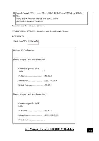 [Date]
ing Manuel Cédric EBODE MBALLA 42
11
12
Control Channel: TLSv1, cipher TLSv1/SSLv3 DHE-RSA-AES256-SHA, 1024 bit
RSA
[client] Peer Connection Initiated with 50.0.0.2:1194
Initialization Sequence Completed
Poursuivez avec les statistiques réseaux
STATISTIQUES RÉSEAUX : (similaires pour les trois études de cas)
INTERFACES:
Client OpenVPN C:>ipconfig
Windows IP Configuration
Ethernet adapter Local Area Connection:
Connection-specific DNS
Suffix .
:
IP Address. . . . . . . . . . . . . . . : 50.0.0.2
Subnet Mask . . . . . . . . . . . . . : 255.255.255.0
Default Gateway . . . . . . . . . . . : 50.0.0.1
Ethernet adapter Local Area Connection 1:
Connection-specific DNS
Suffix .
IP Address. . . . . . . . . . . . . . . : 10.9.0.2
Subnet Mask . . . . . . . . . . . . . : 255.255.255.252
Default Gateway . . . . . . . . . . . :
 