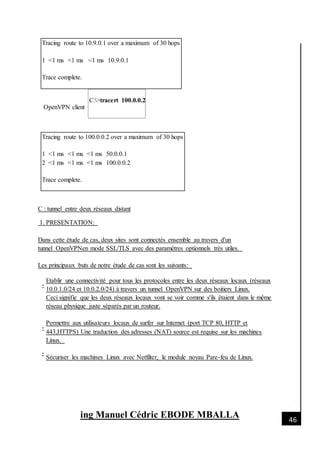 [Date]
ing Manuel Cédric EBODE MBALLA 46
Tracing route to 10.9.0.1 over a maximum of 30 hops
1 <1 ms <1 ms <1 ms 10.9.0.1
Trace complete.
OpenVPN client
C:>tracert 100.0.0.2
Tracing route to 100.0.0.2 over a maximum of 30 hops
1 <1 ms <1 ms <1 ms 50.0.0.1
2 <1 ms <1 ms <1 ms 100.0.0.2
Trace complete.
C : tunnel entre deux réseaux distant
1. PRESENTATION:
Dans cette étude de cas, deux sites sont connectés ensemble au travers d'un
tunnel OpenVPNen mode SSL/TLS avec des paramètres optionnels très utiles.
Les principaux buts de notre étude de cas sont les suivants:
-
-
-
Etablir une connectivité pour tous les protocoles entre les deux réseaux locaux (réseaux
10.0.1.0/24 et 10.0.2.0/24) à travers un tunnel OpenVPN sur des boitiers Linux.
Ceci signifie que les deux réseaux locaux vont se voir comme s'ils étaient dans le même
réseau physique juste séparés par un routeur.
Permettre aux utilisateurs locaux de surfer sur Internet (port TCP 80, HTTP et
443,HTTPS) Une traduction des adresses (NAT) source est requise sur les machines
Linux.
Sécuriser les machines Linux avec Netfilter, le module noyau Pare-feu de Linux.
 