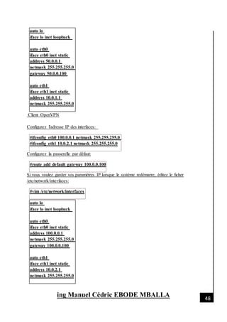 [Date]
ing Manuel Cédric EBODE MBALLA 48
auto lo
iface lo inet loopback
auto eth0
iface eth0 inet static
address 50.0.0.1
netmask 255.255.255.0
gateway 50.0.0.100
auto eth1
iface eth1 inet static
address 10.0.1.1
netmask 255.255.255.0
Client OpenVPN
Configurez l'adresse IP des interfaces:
#ifconfig eth0 100.0.0.1 netmask 255.255.255.0
#ifconfig eth1 10.0.2.1 netmask 255.255.255.0
Configurez la passerelle par défaut:
#route add default gateway 100.0.0.100
Si vous voulez garder vos paramètres IP lorsque le système redémarre, éditez le ficher
/etc/network/interfaces:
#vim /etc/network/interfaces
auto lo
iface lo inet loopback
auto eth0
iface eth0 inet static
address 100.0.0.1
netmask 255.255.255.0
gateway 100.0.0.100
auto eth1
iface eth1 inet static
address 10.0.2.1
netmask 255.255.255.0
 
