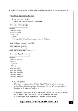 [Date]
ing Manuel Cédric EBODE MBALLA 5
la version 2.0, un port unique peut être utilisé pour plusieurs tunnels sur le serveur OpenVPN.
2 : Installation et paramètres D'openvpn
 Sur UBUNTU / DEBIAN
- Pour voir la version d'OpenVPN disponible:
#apt-cache policy openvpn
openvpn:
Installed: (none)
Candidate: 2.0.9-8
Version table:
2.0.9-8 0
500 http://ch.archive.ubuntu.com gutsy/universe Packages
-Pour télécharger et installer OpenVPN:
#apt-get install openvpn
- Pour voir les dépendances d'OpenVPN:
#apt-cache depends openvpn
openvpn
|Depends: debconf
Depends:
cdebconf
debconf
Depends: libc6
Depends: liblzo2-2
Depends: libssl0.9.8
Suggests: openssl
Suggests: resolvconf
 Sur WINDOWS
Bien sûr, il est toujours mieux d'installer OpenVPN sur un système open source
comme Linux mais, dans certaines circonstances, il se peut qu'il soit nécessaire de
l'installer sur du Microsoft Windows ...
L'installation est extrêmement facile, téléchargez le fichier .exe, exécutez-le et cliquez
sur les boutons "next" (ou "suivant") avec le paramétrage par défaut.
Il n'y a pas de pré requis pour installer OpenVPN sur du Windows
 