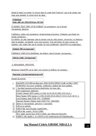 [Date]
ing Manuel Cédric EBODE MBALLA 52
Quand le tunnel est monté, le serveur lance le script bash "route.txt" qui va lui ajouter une
route pour atteindre le réseau local du client.
#!/bin/bash
route add -net 10.0.2.0/24 gw 10.7.0.6
La dernière chose à faire est de configurer les permissions sur le dossier
/etc/openvpn directory.
L'utilisateur teddy a les permissions lecture/écriture/exécution. N'importe qui d'autre n'a
aucune permission.
Les fichiers les plus important dans le dossier sont les clefs privées. (server.key or client.key
selon la machine sur laquelle vous vous trouvez). Si la clef privée de votre serveur est
capturée, cela voudra dire que la sécurité de votre architecture OpenVPN est compromise!
#chmod 700 /etc/openvpn/*
L'utilisateur teddy est le propriétaire des fichiers dans le dossier /etc/openvpn.
#chown teddy /etc/openvpn/*
4. DEMARRER OPENVPN
Démarrons OpenVPN sur le client et le serveur et vérifions les journaux:
#openvpn /etc/openvpn/openvpn.conf
Journal du serveur:
1
16
22
21
10
8/11
15
OpenVPN 2.0.9 i486-pc-linux-gnu [SSL] [LZO] [EPOLL] built on Mar 2 2007
WARNING: No server certificate verification method has been enabled.
See http://openvpn.net/howto.html#mitm for more info.
LZO compression initialized
Control Channel MTU parms [ L:1586 D:138 EF:38 EB:0 ET:0 EL:0 ]
Data Channel MTU parms [ L:1586 D:1450 EF:54 EB:135 ET:32 EL:0 AF:3/1 ]
Local Options hash (VER=V4): '579db898'
Expected Remote Options hash (VER=V4): 'a0883d96'
chroot to '/etc/openvpn' and cd to '/' succeeded
UID set to nobody
UDPv4 link local (bound): [undef]:2001
UDPv4 link remote: 50.0.0.1:2000
TLS: Initial packet from 50.0.0.1:2000, sid=100aa16d 662ac586
VERIFY OK: depth=1, /C=US/ST=CA/L=SanFrancisco/O=OpenManiak/
 