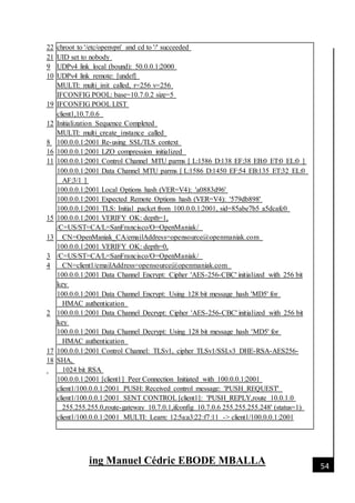 [Date]
ing Manuel Cédric EBODE MBALLA 54
22
21
9
10
19
12
8
16
11
15
13
3
4
2
17
18
chroot to '/etc/openvpn' and cd to '/' succeeded
UID set to nobody
UDPv4 link local (bound): 50.0.0.1:2000
UDPv4 link remote: [undef]
MULTI: multi_init called, r=256 v=256
IFCONFIG POOL: base=10.7.0.2 size=5
IFCONFIG POOL LIST
client1,10.7.0.6
Initialization Sequence Completed
MULTI: multi_create_instance called
100.0.0.1:2001 Re-using SSL/TLS context
100.0.0.1:2001 LZO compression initialized
100.0.0.1:2001 Control Channel MTU parms [ L:1586 D:138 EF:38 EB:0 ET:0 EL:0 ]
100.0.0.1:2001 Data Channel MTU parms [ L:1586 D:1450 EF:54 EB:135 ET:32 EL:0
AF:3/1 ]
100.0.0.1:2001 Local Options hash (VER=V4): 'a0883d96'
100.0.0.1:2001 Expected Remote Options hash (VER=V4): '579db898'
100.0.0.1:2001 TLS: Initial packet from 100.0.0.1:2001, sid=85abe7b5 a5dcafc0
100.0.0.1:2001 VERIFY OK: depth=1,
/C=US/ST=CA/L=SanFrancisco/O=OpenManiak/
CN=OpenManiak_CA/emailAddress=opensource@openmaniak.com
100.0.0.1:2001 VERIFY OK: depth=0,
/C=US/ST=CA/L=SanFrancisco/O=OpenManiak/
CN=client1/emailAddress=opensource@openmaniak.com
100.0.0.1:2001 Data Channel Encrypt: Cipher 'AES-256-CBC' initialized with 256 bit
key
100.0.0.1:2001 Data Channel Encrypt: Using 128 bit message hash 'MD5' for
HMAC authentication
100.0.0.1:2001 Data Channel Decrypt: Cipher 'AES-256-CBC' initialized with 256 bit
key
100.0.0.1:2001 Data Channel Decrypt: Using 128 bit message hash 'MD5' for
HMAC authentication
100.0.0.1:2001 Control Channel: TLSv1, cipher TLSv1/SSLv3 DHE-RSA-AES256-
SHA,
1024 bit RSA
100.0.0.1:2001 [client1] Peer Connection Initiated with 100.0.0.1:2001
client1/100.0.0.1:2001 PUSH: Received control message: 'PUSH_REQUEST'
client1/100.0.0.1:2001 SENT CONTROL [client1]: 'PUSH_REPLY,route 10.0.1.0
255.255.255.0,route-gateway 10.7.0.1,ifconfig 10.7.0.6 255.255.255.248' (status=1)
client1/100.0.0.1:2001 MULTI: Learn: 12:5a:a3:22:f7:11 -> client1/100.0.0.1:2001
 