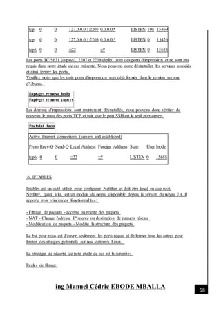 [Date]
ing Manuel Cédric EBODE MBALLA 58
tcp 0 0 127.0.0.0.1:2207 0.0.0.0:* LISTEN 108 15469
tcp 0 0 127.0.0.0.1:2208 0.0.0.0:* LISTEN 0 15426
tcp6 0 0 :::22 :::* LISTEN 0 15688
Les ports TCP 631 (cupsys), 2207 et 2208 (hplip) sont des ports d'impression et ne sont pas
requis dans notre étude de cas présente. Nous pouvons donc désinstaller les services associés
et ainsi fermer les ports.
Veuillez noter que les trois ports d'impression sont déjà fermés dans le version serveur
d'Ubuntu.
#apt-get remove hplip
#apt-get remove cupsys
Les démons d'impressions sont maintenant désinstallés, nous pouvons donc vérifier de
nouveau le statu des ports TCP et voir que le port SSH est le seul port ouvert.
#netstat -taen
Active Internet connections (servers and established)
Proto Recv-Q Send-Q Local Address Foreign Address State User Inode
tcp6 0 0 :::22 :::* LISTEN 0 15688
6. IPTABLES:
Iptables est un outil utilisé pour configurer Netfilter et doit être lancé en que root.
Netfilter, quant à lui, est un module du noyau disponible depuis la version du noyau 2.4. Il
apporte trois principales fonctionnalités:
- Filtrage de paquets - accepte ou rejette des paquets
- NAT - Change l'adresse IP source ou destination de paquets réseau.
- Modification de paquets - Modifie la structure des paquets
Le but pour nous est d'ouvrir seulement les ports requis et de fermer tous les autres pour
limiter des attaques potentiels sur nos systèmes Linux.
La stratégie de sécurité de note étude de cas est la suivante:
Règles de filtrage:
 