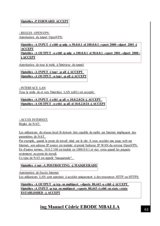 [Date]
ing Manuel Cédric EBODE MBALLA 63
#iptables -P FORWARD ACCEPT
- REGLES OPENVPN:
Autorisation du tunnel OpenVPN:
#iptables -A INPUT -i eth0 -p udp -s 50.0.0.1 -d 100.0.0.1 --sport 2000 --dport 2001 -j
ACCEPT
#iptables -A OUTPUT -o eth0 -p udp -s 100.0.0.1 -d 50.0.0.1 --sport 2001 --dport 2000 -
j ACCEPT
Autorisation de tous le trafic à l'intérieur du tunnel:
#iptables -A INPUT -i tap+ -p all -j ACCEPT
#iptables -A OUTPUT -o tap+ -p all -j ACCEPT
- INTERFACE LAN
Tous le trafic de et vers l'interface LAN (eth1) est accepté:
#iptables -A INPUT -i eth1 -p all -s 10.0.2.0/24 -j ACCEPT
#iptables -A OUTPUT -o eth1 -p all -d 10.0.2.0/24 -j ACCEPT
- ACCES INTERNET:
Règles de NAT:
Les utilisateurs du réseau local B doivent être capable de surfer sur Internet impliquant des
paramètres de NAT.
Par exemple, quand le poste de travail situé sur le site A veux accéder une page web sur
Internet, son adresse IP source est traduite et prend l'adresse IP WAN du serveur OpenVPN.
En d'autres termes, 10.0.2.100 est traduit en 1000.0.0.1 et vice versa quand les paquets
reviennent au poste de travail.
Ce type de NAT est appelé "masquerade".
#iptables -t nat -A POSTROUTING -j MASQUERADE
Autorisation de l'accès Internet:
Les utilisateurs LAN sont autorisés à accéder uniquement à des ressources HTTP ou HTTPS:
#iptables -A OUTPUT -p tcp -m multiport --dports 80,443 -o eth0 -j ACCEPT
#iptables -A INPUT -p tcp -m multiport --sports 80,443 -i eth0 -m state --state
ESTABLISHED -j ACCEPT
 