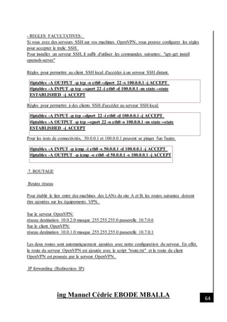 [Date]
ing Manuel Cédric EBODE MBALLA 64
- REGLES FACULTATIVES:
Si vous avez des serveurs SSH sur vos machines OpenVPN, vous pouvez configurer les règles
pour accepter le trafic SSH.
Pour installer un serveur SSH, il suffit d'utiliser les commandes suivantes: "apt-get install
openssh-server"
Règles pour permettre au client SSH local d'accéder à un serveur SSH distant.
#iptables -A OUTPUT -p tcp -o eth0 --dport 22 -s 100.0.0.1 -j ACCEPT
#iptables -A INPUT -p tcp --sport 22 -i eth0 -d 100.0.0.1 -m state --state
ESTABLISHED -j ACCEPT
Règles pour permettre à des clients SSH d'accéder au serveur SSH local.
#iptables -A INPUT -p tcp --dport 22 -i eth0 -d 100.0.0.1 -j ACCEPT
#iptables -A OUTPUT -p tcp --sport 22 -o eth0 -s 100.0.0.1 -m state --state
ESTABLISHED -j ACCEPT
Pour les tests de connectivités, 50.0.0.1 et 100.0.0.1 peuvent se pinger l'un l'autre.
#iptables -A INPUT -p icmp -i eth0 -s 50.0.0.1 -d 100.0.0.1 -j ACCEPT
#iptables -A OUTPUT -p icmp -o eth0 -d 50.0.0.1 -s 100.0.0.1 -j ACCEPT
7. ROUTAGE
Routes réseau
Pour établir le lien entre des machines des LANs du site A et B, les routes suivantes doivent
être ajoutées sur les équipements VPN.
Sur le serveur OpenVPN:
réseau destination 10.0.2.0 masque 255.255.255.0 passerelle 10.7.0.6
Sur le client OpenVPN:
réseau destination 10.0.1.0 masque 255.255.255.0 passerelle 10.7.0.1
Les deux routes sont automatiquement ajoutées avec notre configuration du serveur. En effet,
la route du serveur OpenVPN est ajoutée avec le script "route.txt" et la route du client
OpenVPN est poussée par le serveur OpenVPN.
IP forwarding (Redirection IP)
 