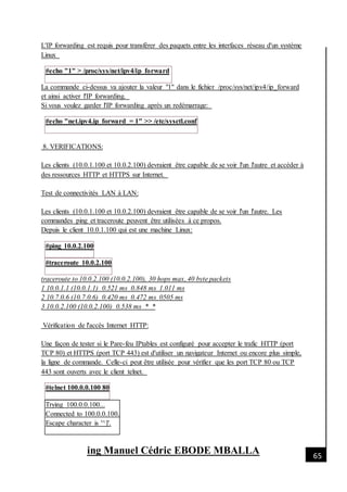 [Date]
ing Manuel Cédric EBODE MBALLA 65
L'IP forwarding est requis pour transférer des paquets entre les interfaces réseau d'un système
Linux
#echo "1" > /proc/sys/net/ipv4/ip_forward
La commande ci-dessus va ajouter la valeur "1" dans le fichier /proc/sys/net/ipv4/ip_forward
et ainsi activer l'IP forwarding.
Si vous voulez garder l'IP forwarding après un redémarrage:
#echo "net.ipv4.ip_forward = 1" >> /etc/sysctl.conf
8. VERIFICATIONS:
Les clients (10.0.1.100 et 10.0.2.100) devraient être capable de se voir l'un l'autre et accéder à
des ressources HTTP et HTTPS sur Internet.
Test de connectivités LAN à LAN:
Les clients (10.0.1.100 et 10.0.2.100) devraient être capable de se voir l'un l'autre. Les
commandes ping et traceroute peuvent être utilisées à ce propos.
Depuis le client 10.0.1.100 qui est une machine Linux:
#ping 10.0.2.100
#traceroute 10.0.2.100
traceroute to 10.0.2.100 (10.0.2.100), 30 hops max, 40 byte packets
1 10.0.1.1 (10.0.1.1) 0.521 ms 0.848 ms 1.011 ms
2 10.7.0.6 (10.7.0.6) 0.420 ms 0.472 ms 0505 ms
3 10.0.2.100 (10.0.2.100) 0.538 ms * *
Vérification de l'accès Internet HTTP:
Une façon de tester si le Pare-feu IPtables est configuré pour accepter le trafic HTTP (port
TCP 80) et HTTPS (port TCP 443) est d'utiliser un navigateur Internet ou encore plus simple,
la ligne de commande. Celle-ci peut être utilisée pour vérifier que les port TCP 80 ou TCP
443 sont ouverts avec le client telnet.
#telnet 100.0.0.100 80
Trying 100.0.0.100...
Connected to 100.0.0.100.
Escape character is '^]'.
 