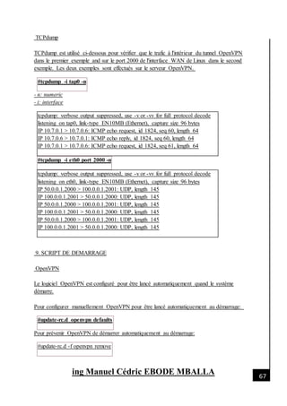[Date]
ing Manuel Cédric EBODE MBALLA 67
TCPdump
TCPdump est utilisé ci-dessous pour vérifier que le trafic à l'intérieur du tunnel OpenVPN
dans le premier exemple and sur le port 2000 de l'interface WAN de Linux dans le second
exemple. Les deux exemples sont effectués sur le serveur OpenVPN.
#tcpdump -i tap0 -n
- n: numeric
- i: interface
tcpdump: verbose output suppressed, use -v or -vv for full protocol decode
listening on tap0, link-type EN10MB (Ethernet), capture size 96 bytes
IP 10.7.0.1 > 10.7.0.6: ICMP echo request, id 1824, seq 60, length 64
IP 10.7.0.6 > 10.7.0.1: ICMP echo reply, id 1824, seq 60, length 64
IP 10.7.0.1 > 10.7.0.6: ICMP echo request, id 1824, seq 61, length 64
#tcpdump -i eth0 port 2000 -n
tcpdump: verbose output suppressed, use -v or -vv for full protocol decode
listening on eth0, link-type EN10MB (Ethernet), capture size 96 bytes
IP 50.0.0.1.2000 > 100.0.0.1.2001: UDP, length 145
IP 100.0.0.1.2001 > 50.0.0.1.2000: UDP, length 145
IP 50.0.0.1.2000 > 100.0.0.1.2001: UDP, length 145
IP 100.0.0.1.2001 > 50.0.0.1.2000: UDP, length 145
IP 50.0.0.1.2000 > 100.0.0.1.2001: UDP, length 145
IP 100.0.0.1.2001 > 50.0.0.1.2000: UDP, length 145
9. SCRIPT DE DEMARRAGE
OpenVPN
Le logiciel OpenVPN est configuré pour être lancé automatiquement quand le système
démarre.
Pour configurer manuellement OpenVPN pour être lancé automatiquement au démarrage:
#update-rc.d openvpn defaults
Pour prévenir OpenVPN de démarrer automatiquement au démarrage:
#update-rc.d -f openvpn remove
 