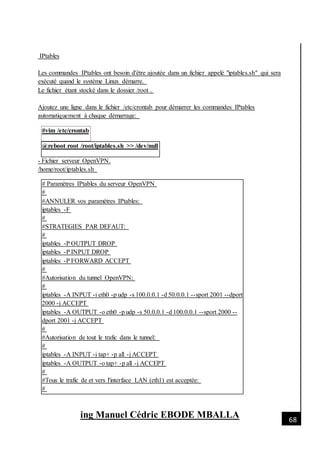 [Date]
ing Manuel Cédric EBODE MBALLA 68
IPtables
Les commandes IPtables ont besoin d'être ajoutée dans un fichier appelé "iptables.sh" qui sera
exécuté quand le système Linux démarre.
Le fichier étant stocké dans le dossier /root .
Ajoutez une ligne dans le fichier /etc/crontab pour démarrer les commandes IPtables
automatiquement à chaque démarrage:
#vim /etc/crontab
@reboot root /root/iptables.sh >> /dev/null
- Fichier serveur OpenVPN.
/home/root/iptables.sh
# Paramètres IPtables du serveur OpenVPN
#
#ANNULER vos paramètres IPtables:
iptables -F
#
#STRATEGIES PAR DEFAUT:
#
iptables -P OUTPUT DROP
iptables -P INPUT DROP
iptables -P FORWARD ACCEPT
#
#Autorisation du tunnel OpenVPN:
#
iptables -A INPUT -i eth0 -p udp -s 100.0.0.1 -d 50.0.0.1 --sport 2001 --dport
2000 -j ACCEPT
iptables -A OUTPUT -o eth0 -p udp -s 50.0.0.1 -d 100.0.0.1 --sport 2000 --
dport 2001 -j ACCEPT
#
#Autorisation de tout le trafic dans le tunnel:
#
iptables -A INPUT -i tap+ -p all -j ACCEPT
iptables -A OUTPUT -o tap+ -p all -j ACCEPT
#
#Tous le trafic de et vers l'interface LAN (eth1) est acceptée:
#
 