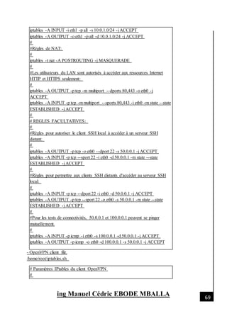 [Date]
ing Manuel Cédric EBODE MBALLA 69
iptables -A INPUT -i eth1 -p all -s 10.0.1.0/24 -j ACCEPT
iptables -A OUTPUT -o eth1 -p all -d 10.0.1.0/24 -j ACCEPT
#
#Règles de NAT:
#
iptables -t nat -A POSTROUTING -j MASQUERADE
#
#Les utilisateurs du LAN sont autorisés à accéder aux ressources Internet
HTTP et HTTPS seulement:
#
iptables -A OUTPUT -p tcp -m multiport --dports 80,443 -o eth0 -j
ACCEPT
iptables -A INPUT -p tcp -m multiport --sports 80,443 -i eth0 -m state --state
ESTABLISHED -j ACCEPT
#
# REGLES FACULTATIVES:
#
#Règles pour autoriser le client SSH local à accéder à un serveur SSH
distant:
#
iptables -A OUTPUT -p tcp -o eth0 --dport 22 -s 50.0.0.1 -j ACCEPT
iptables -A INPUT -p tcp --sport 22 -i eth0 -d 50.0.0.1 -m state --state
ESTABLISHED -j ACCEPT
#
#Règles pour permettre aux clients SSH distants d'accéder au serveur SSH
local:
#
iptables -A INPUT -p tcp --dport 22 -i eth0 -d 50.0.0.1 -j ACCEPT
iptables -A OUTPUT -p tcp --sport 22 -o eth0 -s 50.0.0.1 -m state --state
ESTABLISHED -j ACCEPT
#
#Pour les tests de connectivités, 50.0.0.1 et 100.0.0.1 peuvent se pinger
mutuellement.
#
iptables -A INPUT -p icmp -i eth0 -s 100.0.0.1 -d 50.0.0.1 -j ACCEPT
iptables -A OUTPUT -p icmp -o eth0 -d 100.0.0.1 -s 50.0.0.1 -j ACCEPT
- OpenVPN client file.
/home/root/iptables.sh
# Paramètres IPtables du client OpenVPN
#
 