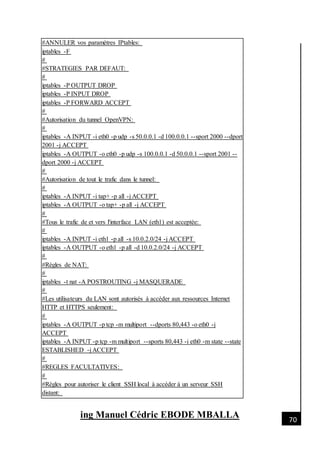 [Date]
ing Manuel Cédric EBODE MBALLA 70
#ANNULER vos paramètres IPtables:
iptables -F
#
#STRATEGIES PAR DEFAUT:
#
iptables -P OUTPUT DROP
iptables -P INPUT DROP
iptables -P FORWARD ACCEPT
#
#Autorisation du tunnel OpenVPN:
#
iptables -A INPUT -i eth0 -p udp -s 50.0.0.1 -d 100.0.0.1 --sport 2000 --dport
2001 -j ACCEPT
iptables -A OUTPUT -o eth0 -p udp -s 100.0.0.1 -d 50.0.0.1 --sport 2001 --
dport 2000 -j ACCEPT
#
#Autorisation de tout le trafic dans le tunnel:
#
iptables -A INPUT -i tap+ -p all -j ACCEPT
iptables -A OUTPUT -o tap+ -p all -j ACCEPT
#
#Tous le trafic de et vers l'interface LAN (eth1) est acceptée:
#
iptables -A INPUT -i eth1 -p all -s 10.0.2.0/24 -j ACCEPT
iptables -A OUTPUT -o eth1 -p all -d 10.0.2.0/24 -j ACCEPT
#
#Règles de NAT:
#
iptables -t nat -A POSTROUTING -j MASQUERADE
#
#Les utilisateurs du LAN sont autorisés à accéder aux ressources Internet
HTTP et HTTPS seulement:
#
iptables -A OUTPUT -p tcp -m multiport --dports 80,443 -o eth0 -j
ACCEPT
iptables -A INPUT -p tcp -m multiport --sports 80,443 -i eth0 -m state --state
ESTABLISHED -j ACCEPT
#
#REGLES FACULTATIVES:
#
#Règles pour autoriser le client SSH local à accéder à un serveur SSH
distant:
 