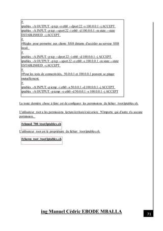 [Date]
ing Manuel Cédric EBODE MBALLA 71
#
iptables -A OUTPUT -p tcp -o eth0 --dport 22 -s 100.0.0.1 -j ACCEPT
iptables -A INPUT -p tcp --sport 22 -i eth0 -d 100.0.0.1 -m state --state
ESTABLISHED -j ACCEPT
#
#Règles pour permettre aux clients SSH distants d'accéder au serveur SSH
local:
#
iptables -A INPUT -p tcp --dport 22 -i eth0 -d 100.0.0.1 -j ACCEPT
iptables -A OUTPUT -p tcp --sport 22 -o eth0 -s 100.0.0.1 -m state --state
ESTABLISHED -j ACCEPT
#
#Pour les tests de connectivités, 50.0.0.1 et 100.0.0.1 peuvent se pinger
mutuellement.
#
iptables -A INPUT -p icmp -i eth0 -s 50.0.0.1 -d 100.0.0.1 -j ACCEPT
iptables -A OUTPUT -p icmp -o eth0 -d 50.0.0.1 -s 100.0.0.1 -j ACCEPT
La toute dernière chose à faire est de configurer les permissions du fichier /root/iptables.sh.
L'utilisateur root a les permissions lecture/écriture/exécution. N'importe qui d'autre n'a aucune
permission.
#chmod 700 /root/iptables.sh
L'utilisateur root est le propriétaire du fichier /root/iptables.sh.
#chown root /root/iptables.sh
 