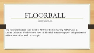 FLOORBALLPresented by: M Omer Butt
ROLL NO : PSSPE02191015
The Pakistani floorball team member Mr Umer Butt is studying M Phil Class in
Lahore University. He choose the topic of Floorball as research paper. This presentation
reflects some of his work on the topic.
 